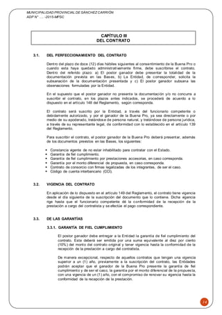 MUNICIPALIDAD PROVINCIAL DE SÁNCHEZCARRIÓN
ADP N° …. -2015-MPSC
14
CAPÍTULO III
DEL CONTRATO
3.1. DEL PERFECCIONAMIENTO DEL CONTRATO
Dentro del plazo de doce (12) días hábiles siguientes al consentimiento de la Buena Pro o
cuando esta haya quedado administrativamente firme, debe suscribirse el contrato.
Dentro del referido plazo: a) El postor ganador debe presentar la totalidad de la
documentación prevista en las Bases, b) La Entidad, de corresponder, solicita la
subsanación de la documentación presentada y c) El postor ganador subsana las
observaciones formuladas por la Entidad.
En el supuesto que el postor ganador no presente la documentación y/o no concurra a
suscribir el contrato, en los plazos antes indicados, se procederá de acuerdo a lo
dispuesto en el artículo 148 del Reglamento, según corresponda.
El contrato será suscrito por la Entidad, a través del funcionario competente o
debidamente autorizado, y por el ganador de la Buena Pro, ya sea directamente o por
medio de su apoderado, tratándose de persona natural, y tratándose de persona jurídica,
a través de su representante legal, de conformidad con lo establecido en el artículo 139
del Reglamento.
Para suscribir el contrato, el postor ganador de la Buena Pro deberá presentar, además
de los documentos previstos en las Bases, los siguientes:
 Constancia vigente de no estar inhabilitado para contratar con el Estado.
 Garantía de fiel cumplimiento.
 Garantía de fiel cumplimiento por prestaciones accesorias, en caso corresponda.
 Garantía por el monto diferencial de propuesta, en caso corresponda.
 Contrato de consorcio con firmas legalizadas de los integrantes, de ser el caso.
 Código de cuenta interbancario (CCI).
3.2. VIGENCIA DEL CONTRATO
En aplicación de lo dispuesto en el artículo 149 del Reglamento, el contrato tiene vigencia
desde el día siguiente de la suscripción del documento que lo contiene. Dicha vigencia
rige hasta que el funcionario competente dé la conformidad de la recepción de la
prestación a cargo del contratista y se efectúe el pago correspondiente.
3.3. DE LAS GARANTÍAS
3.3.1. GARANTÍA DE FIEL CUMPLIMIENTO
El postor ganador debe entregar a la Entidad la garantía de fiel cumplimiento del
contrato. Esta deberá ser emitida por una suma equivalente al diez por ciento
(10%) del monto del contrato original y tener vigencia hasta la conformidad de la
recepción de la prestación a cargo del contratista.
De manera excepcional, respecto de aquellos contratos que tengan una vigencia
superior a un (1) año, previamente a la suscripción del contrato, las Entidades
podrán aceptar que el ganador de la Buena Pro presente la garantía de fiel
cumplimiento y de ser el caso, la garantía por el monto diferencial de la propuesta,
con una vigencia de un (1) año, con el compromiso de renovar su vigencia hasta la
conformidad de la recepción de la prestación.
 