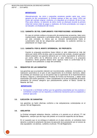 MUNICIPALIDAD PROVINCIAL DE SÁNCHEZCARRIÓN
ADP N° …. -2015-MPSC
15
IMPORTANTE:
Alternativamente, las micro y pequeñas empresas pueden optar que, como
garantía de fiel cumplimiento, la Entidad retenga el diez por ciento (10%) del
monto del contrato original, conforme a lo dispuesto en el artículo 39 de la Ley.
Para estos efectos, la retención de dicho monto se efectuará durante la primera
mitad del número total de pagos a realizarse, de forma prorrateada, con cargo a
ser devuelto a la finalización del mismo.
3.3.2. GARANTÍA DE FIEL CUMPLIMIENTO POR PRESTACIONES ACCESORIAS
En caso el contrato conlleve a la ejecución de prestaciones accesorias, tales como
mantenimiento, reparación o actividades afines, se otorgará una garantía adicional
por este concepto, la misma que se renovará periódicamente hasta el
cumplimiento total de las obligaciones garantizadas, no pudiendo eximirse su
presentación en ningún caso.
3.3.3. GARANTÍA POR EL MONTO DIFERENCIAL DE PROPUESTA
Cuando la propuesta económica fuese inferior al valor referencial en más del
veinte por ciento (20%) de éste, para la suscripción del contrato, el postor ganador
deberá presentar una garantía adicional por un monto equivalente al veinticinco
por ciento (25%) de la diferencia entre el valor referencial y la propuesta
económica. Dicha garantía deberá tener vigencia hasta la conformidad de la
recepción de la prestación a cargo del contratista.
3.4. REQUISITOS DE LAS GARANTÍAS
Las garantías que se presenten deberán ser incondicionales, solidarias, irrevocables y de
realización automática en el país al sólo requerimiento de la Entidad. Asimismo, deben
ser emitidas por empresas que se encuentren bajo la supervisión de la Superintendencia
de Banca, Seguros y Administradoras Privadas de Fondos de Pensiones, y deben estar
autorizadas para emitir garantías; o estar consideradas en la lista actualizada de bancos
extranjeros de primera categoría que periódicamente publica el Banco Central de
Reserva del Perú.
IMPORTANTE:
 Corresponde a la Entidad verificar que las garantías presentadas por los postores o
contratistas cumplen con los requisitos y condiciones necesarios para su aceptación y
eventual ejecución.
3.5. EJECUCIÓN DE GARANTÍAS
Las garantías se harán efectivas conforme a las estipulaciones contempladas en el
artículo 164 del Reglamento.
3.6. ADELANTOS
La Entidad entregará adelantos directos, conforme a lo previsto en el artículo 171 del
Reglamento, siempre que ello haya sido previsto en la sección específica de las Bases.
En el supuesto que no se entregue el adelanto en el plazo previsto, el contratista tiene
derecho a solicitar la ampliación del plazo de ejecución de la prestación por el número de
días equivalente a la demora, conforme al artículo 172 del Reglamento.
 