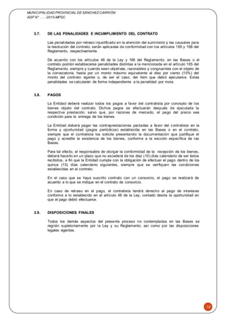MUNICIPALIDAD PROVINCIAL DE SÁNCHEZCARRIÓN
ADP N° …. -2015-MPSC
16
3.7. DE LAS PENALIDADES E INCUMPLIMIENTO DEL CONTRATO
Las penalidades por retraso injustificado en la atención del suministro y las causales para
la resolución del contrato, serán aplicadas de conformidad con los artículos 165 y 168 del
Reglamento, respectivamente.
De acuerdo con los artículos 48 de la Ley y 166 del Reglamento, en las Bases o el
contrato podrán establecerse penalidades distintas a la mencionada en el artículo 165 del
Reglamento, siempre y cuando sean objetivas, razonables y congruentes con el objeto de
la convocatoria, hasta por un monto máximo equivalente al diez por ciento (10%) del
monto del contrato vigente o, de ser el caso, del ítem que debió ejecutarse. Estas
penalidades se calcularán de forma independiente a la penalidad por mora.
3.8. PAGOS
La Entidad deberá realizar todos los pagos a favor del contratista por concepto de los
bienes objeto del contrato. Dichos pagos se efectuarán después de ejecutada la
respectiva prestación; salvo que, por razones de mercado, el pago del precio sea
condición para la entrega de los bienes.
La Entidad deberá pagar las contraprestaciones pactadas a favor del contratista en la
forma y oportunidad (pagos periódicos) establecida en las Bases o en el contrato,
siempre que el contratista los solicite presentando la documentación que justifique el
pago y acredite la existencia de los bienes, conforme a la sección específica de las
Bases.
Para tal efecto, el responsable de otorgar la conformidad de la recepción de los bienes,
deberá hacerlo en un plazo que no excederá de los diez (10) días calendario de ser éstos
recibidos, a fin que la Entidad cumpla con la obligación de efectuar el pago dentro de los
quince (15) días calendario siguientes, siempre que se verifiquen las condiciones
establecidas en el contrato.
En el caso que se haya suscrito contrato con un consorcio, el pago se realizará de
acuerdo a lo que se indique en el contrato de consorcio.
En caso de retraso en el pago, el contratista tendrá derecho al pago de intereses
conforme a lo establecido en el artículo 48 de la Ley, contado desde la oportunidad en
que el pago debió efectuarse.
3.9. DISPOSICIONES FINALES
Todos los demás aspectos del presente proceso no contemplados en las Bases se
regirán supletoriamente por la Ley y su Reglamento, así como por las disposiciones
legales vigentes.
 