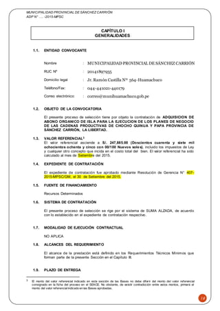 MUNICIPALIDAD PROVINCIAL DE SÁNCHEZCARRIÓN
ADP N° …. -2015-MPSC
18
CAPÍTULO I
GENERALIDADES
1.1. ENTIDAD CONVOCANTE
Nombre : MUNICIPALIDAD PROVINCIAL DE SÁNCHEZ CARRIÓN
RUC Nº : 20141897935
Domicilio legal : Jr. Ramón Castilla Nº 564-Huamachuco
Teléfono/Fax: : 044-441021-440179
Correo electrónico: : correo@munihuamachuco.gob.pe
1.2. OBJETO DE LA CONVOCATORIA
El presente proceso de selección tiene por objeto la contratación de ADQUISICION DE
ABONO ORGANICO DE ISLA PARA LA EJECUCION DE LOS PLANES DE NEGOCIO
DE LAS CADENAS PRODUCTIVAS DE CHOCHO QUINUA Y PAPA PROVINCIA DE
SÁNCHEZ CARRIÓN, LA LIBERTAD.
1.3. VALOR REFERENCIAL3
El valor referencial asciende a S/. 247,885.00 (Doscientos cuarenta y siete mil
ochocientos ochenta y cinco con 00/100 Nuevos soles), incluido los impuestos de Ley
y cualquier otro concepto que incida en el costo total del bien. El valor referencial ha sido
calculado al mes de Setiembre del 2015.
1.4. EXPEDIENTE DE CONTRATACIÓN
El expediente de contratación fue aprobado mediante Resolución de Gerencia N° 407-
2015-MPSC/GM, el 30 de Setiembre del 2015.
1.5. FUENTE DE FINANCIAMIENTO
Recursos Determinados
1.6. SISTEMA DE CONTRATACIÓN
El presente proceso de selección se rige por el sistema de SUMA ALZADA, de acuerdo
con lo establecido en el expediente de contratación respectivo.
1.7. MODALIDAD DE EJECUCIÓN CONTRACTUAL
NO APLICA
1.8. ALCANCES DEL REQUERIMIENTO
El alcance de la prestación está definido en los Requerimientos Técnicos Mínimos que
forman parte de la presente Sección en el Capítulo III.
1.9. PLAZO DE ENTREGA
3 El monto del valor referencial indicado en esta sección de las Bases no debe diferir del monto del valor referencial
consignado en la ficha del proceso en el SEACE. No obstante, de existir contradicción entre estos montos, primará el
monto del valor referencialindicado en las Bases aprobadas.
 