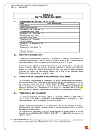MUNICIPALIDAD PROVINCIAL DE SÁNCHEZCARRIÓN
ADP N° …. -2015-MPSC
20
CAPÍTULO II
DEL PROCESO DE SELECCIÓN
2.1. CRONOGRAMA DEL PROCESO DE SELECCIÓN
Etapa Fecha, hora y lugar
Convocatoria :
Registro de participantes :
Formulación de Consultas y
Observaciones a las Bases
:
Absolución de Consultas y
Observaciones a las Bases
:
Integración de las Bases :
Presentación de Propuestas :
* En acto público: :
Calificación y Evaluación de
Propuestas
:
Otorgamiento de la Buena Pro :
* En acto Público) :
2.2. REGISTRO DE PARTICIPANTES
El registro de los participantes es gratuito y se realizará en La Gerencia de Infraestructura,
Desarrollo Urbano y Rural – GEIDUR, sito en Jr. Ramón Castilla N° 564 - Huamachuco, en
las fechas señaladas en el cronograma, en el horario de 08:00 a 17:15 horas
En el momento del registro, se emitirá la constancia o cargo correspondient e en el que se
indicará: número y objeto del proceso, el nombre y firma de la persona que efectuó el
registro, así como el día y hora de dicha recepción. Para cuyo efecto se deberá presentar
el formato de registro de participantes indicado en el final de las presentes bases
debidamente firmado y sellado en original y copia.
.
2.3. FORMULACIÓN DE CONSULTAS Y OBSERVACIONES A LAS BASES
Las consultas y observaciones se presentarán por escrito, debidamente fundamentadas,
ante la ventanilla de Mesa de Partes de la Entidad (Unidad de Trámite Documentario) o la
que haga sus veces, sito en Jr. Ramón Castilla N° 564 – Huamachuco, en las
fechas señaladas en el cronograma, en el horario de 08:00 a 17:15 horas, debiendo estar
dirigidos al Presidente del Comité Especial de la ADJUDICACIÓN DIRECTA PÚBLICA N°
00 – 2015 - MPSC, pudiendo ser remitidas adicionalmente al siguiente correo electrónico
2.4. PRESENTACIÓN DE PROPUESTAS4
Las propuestas se presentarán en acto público, en LOCAL DE LA MPSC JR. SAN ROMÁN
Cdra. 5 - PLAZA DE ARMAS, en la fecha y hora señalada en el cronograma. El acto
público se realizará con la participación de un notario público.
Se podrá contar con la presencia de un representante del Sistema Nacional de Control,
quien participará como veedor y deberá suscribir el acta correspondiente. La no asistencia
del mismo no vicia el proceso.
Las propuestas se presentarán en dos (2) sobres cerrados y estarán dirigidas al Comité
Especial de la ADJUDICACIÓN DIRECTA PÚBLICA N° 00-2015-MPSC, conforme al
siguiente detalle:
4 de acuerdo a lo establecido por el artículo 64 del reglamento, el acto de presentación de propuestas en una adjudicación directa
selectiva puede ser público o privado, lo que debe determinarse en la sección específica de las bases.
 