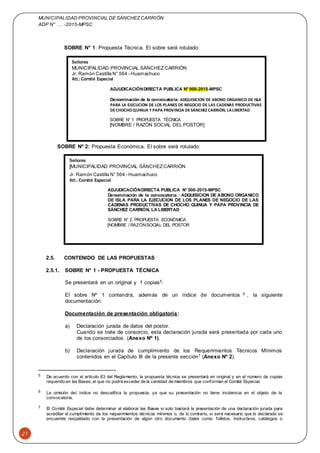 MUNICIPALIDAD PROVINCIAL DE SÁNCHEZCARRIÓN
ADP N° …. -2015-MPSC
21
SOBRE N° 1: Propuesta Técnica. El sobre será rotulado:
SOBRE Nº 2: Propuesta Económica. El sobre será rotulado:
2.5. CONTENIDO DE LAS PROPUESTAS
2.5.1. SOBRE N° 1 - PROPUESTA TÉCNICA
Se presentará en un original y 1 copias5.
El sobre Nº 1 contendrá, además de un índice de documentos 6 , la siguiente
documentación:
Documentación de presentación obligatoria:
a) Declaración jurada de datos del postor.
Cuando se trate de consorcio, esta declaración jurada será presentada por cada uno
de los consorciados. (Anexo Nº 1).
b) Declaración jurada de cumplimiento de los Requerimientos Técnicos Mínimos
contenidos en el Capítulo III de la presente sección7 (Anexo Nº 2).
5 De acuerdo con el artículo 63 del Reglamento, la propuesta técnica se presentará en original y en el número de copias
requerido en las Bases, el que no podrá exceder de la cantidad de miembros que conforman el Comité Especial.
6 La omisión del índice no descalifica la propuesta, ya que su presentación no tiene incidencia en el objeto de la
convocatoria.
7 El Comité Especial debe determinar al elaborar las Bases si solo bastará la presentación de una declaración jurada para
acreditar el cumplimiento de los requerimientos técnicos mínimos o, de lo contrario, si será necesario que lo declarado se
encuentre respaldado con la presentación de algún otro documento (tales como: folletos, instructivos, catálogos o
Señores
MUNICIPALIDAD PROVINCIAL SÁNCHEZ CARRIÓN
Jr. Ramón Castilla N° 564 - Huamachuco
Att.: Comité Especial
ADJUDICACIÓNDIRECTA PUBLICA N° 000-2015-MPSC
Denominación de la convocatoria: ADQUISICION DE ABONO ORGANICO DE ISLA
PARA LA EJECUCION DE LOS PLANES DE NEGOCIO DE LAS CADENAS PRODUCTIVAS
DECHOCHOQUINUA Y PAPA PROVINCIA DESÁNCHEZ CARRIÓN, LALIBERTAD
SOBRE N° 1: PROPUESTA TÉCNICA
[NOMBRE / RAZÓN SOCIAL DEL POSTOR]
Señores
[MUNICIPALIDAD PROVINCIAL SÁNCHEZCARRIÓN
Jr. Ramón Castilla N° 564 - Huamachuco
Att.: Comité Especial
ADJUDICACIÓNDIRECTA PUBLICA N° 000-2015-MPSC
Denominación de la convocatoria : ADQUISICION DE ABONO ORGANICO
DE ISLA PARA LA EJECUCION DE LOS PLANES DE NEGOCIO DE LAS
CADENAS PRODUCTIVAS DE CHOCHO QUINUA Y PAPA PROVINCIA DE
SÁNCHEZ CARRIÓN, LA LIBERTAD
SOBRE N° 2: PROPUESTA ECONÓMICA
[NOMBRE / RAZÓNSOCIAL DEL POSTOR
 