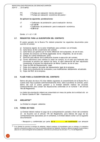 MUNICIPALIDAD PROVINCIAL DE SÁNCHEZCARRIÓN
ADP N° …. -2015-MPSC
23
PTi = Puntaje por evaluación técnica del postor i
PEi = Puntaje por evaluación económica del postor i
Se aplicará las siguientes ponderaciones:
c1 = Coeficiente de ponderación para la evaluación técnica.
= c1 ≤ 0.70
c2 = Coeficiente de ponderación para la evaluación económica.
= 0.30 ≤ c2
Donde: c1 + c2 = 1.00
2.7. REQUISITOS PARA LA SUSCRIPCIÓN DEL CONTRATO
El postor ganador de la Buena Pro deberá presentar los siguientes documentos para
suscribir el contrato:
a) Constancia vigente de no estar inhabilitado para contratar con el Estado.
b) Carta fianza de fiel cumplimiento del contrato.
c) Carta fianza por garantía por el monto diferencial de la propuesta, de ser el caso.
d) Contrato de consorcio con firmas legalizadas de los integrantes, de ser el caso.
e) Código de cuenta interbancario (CCI).
f) Domicilio para efectos de la notificación durante la ejecución del contrato.
g) Correo electrónico para notificar la orden de compra, en el caso que habiendo sido
convocado el proceso por relación de ítems, el valor referencial del ítem adjudicado
corresponda al proceso de Adjudicación de Menor Cuantía, de ser el caso.
h) Copia de DNI del Representante Legal.
i) Copia de la vigencia del poder del representante legal de la empresa.
j) Copia de la constitución de la empresa y sus modificatorias debidamente actualizado.
k) Copia del RUC de la empresa.
2.8. PLAZO PARA LA SUSCRIPCIÓN DEL CONTRATO
Dentro del plazo de doce (12) días hábiles siguientes al consentimiento de la Buena Pro o
cuando esta haya quedado administrativamente firme, debe suscribirse el contrato, plazo
dentro del cual el postor ganador y la Entidad deberán realizar las acciones
correspondientes para cumplir las disposiciones contenidas en el numeral 1 del artículo
148 del Reglamento.
La citada documentación deberá ser presentada en mesa de partes de la entidad sito en
Jr. Ramón Castilla N° 564 – Huamachuco.
2.9. ADELANTOS10
La Entidad no otorgará adelantos
2.10. FORMA DE PAGO
La Entidad deberá realizar el pago de la contraprestación pactada a favor del contratista
en de Acuerdo con el artículo 176 del Reglamento, para efectos del pago de las
contraprestaciones ejecutadas por el contratista, la Entidad deberá contar con la siguiente
documentación:
- Recepción y conformidad por parte de la ……………, en coordinación con almacén
10 Si la Entidad ha previsto la entrega de adelantos, deberá consignar el procedimiento para su entrega y la respectiva
garantía, precisando el plazo en el cual el contratista solicitará los adelantos. Asimismo, deberá consignar la oportunidad y
plazo en el cualse entregarán dichos adelantos, conforme a lo previsto por los artículos 171 y 172 del Reglamento.
 