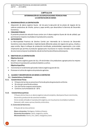 MUNICIPALIDAD PROVINCIAL DE SÁNCHEZCARRIÓN
ADP N° …. -2015-MPSC
25
CAPÍTULO III
DETERMINACIÓN DE LAS ESPECIFICACIONES TÉCNICAS PARA
LA CONTRATACIÓN DE BIENES
1. DENOMINACIÓNDE LA CONTRATACIÓN
Adquisición de abono orgánico Guano de isla para la ejecución de los planes de negocio de las
cadenas productivas de chocho, quinua y papa semilla, que desarrollara la Gerencia de Desarrollo
Económico.
2. FINALIDAD PÚBLICO
El presente proceso de selección busca contar con el abono orgánico Guano de isla de calidad, que
permitatenermayoresresultadosenlaproducciónycosecha.
3. ANTECEDENTES
La Municipalidad Provincia de Sánchez Carrión por intermedio de la Gerencia de Desarrollo
Económico viene desarrollando e implementando diferentes planes de negocio de quinua, chocho y
papa semilla. Bajo el enfoque de producción tecnificada, productividad, organización y con visión
empresarial que permita al productor agropecuario incursionar en nuevos mercados más rentable;
de esta maneramejorarlacalidadde vida de lasfamiliasbeneficiariasdelproyecto.
4. OBJETIVOS DE LA CONTRATACIÓN
ObjetivoGeneral:
 Adquirir abono orgánico guano de isla, a fin de brindar a los productores agropecuarios los mejores
beneficiosenlaproducciónyproductividadde sucultivo.
ObjetivoEspecífico:
 Incrementarel rendimientoaplicandoel abonoorgánicoguanode isla.
 Promoverel cultivode orgánicode productosagrícolas.
5. ALCANCE Y DESCRIPCION DE LOS BIENES A CONTRATAR
5.1. Características y Condiciones
5.1.1. Características Físicas
 El Guano de lasIslasse presentaenformade polvode granulaciónuniforme.
 De colorgris amarillentoverdoso.
 Con olorfuerte avaporesamoniacales.
 Contiene unahumedadde 16 – 18 %.
5.1.2. Características químicas
El Guano de las Islasesun abonoorgániconatural completo,ideal parael buencrecimiento,
desarrolloyproducciónde cosechasrentables.
Viene siendoutilizadoenlaproducciónorgánica,conmuy buenosresultadosenplátano
(banano),café,cacao,quinua,kiwicha,entre otros.
A. Contenidode Nutrientes
El Guano de lasIslascontiene:
Macro elementos:Nitrógeno,FósforoyPotasio.
ElementosSecundarios:calcio,magnesio,azufre.
Micronutrientes:hierro,zinc,cobre,manganeso, boro.
 