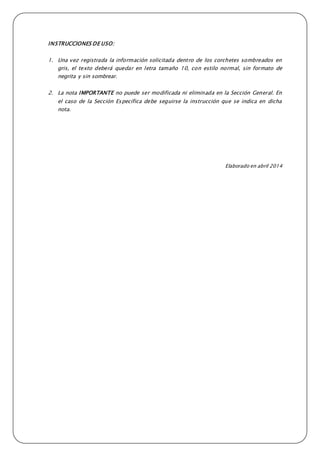 INSTRUCCIONES DE USO:
1. Una vez registrada la información solicitada dentro de los corchetes sombreados en
gris, el texto deberá quedar en letra tamaño 10, con estilo normal, sin formato de
negrita y sin sombrear.
2. La nota IMPORTANTE no puede ser modificada ni eliminada en la Sección General. En
el caso de la Sección Específica debe seguirse la instrucción que se indica en dicha
nota.
Elaborado en abril 2014
 