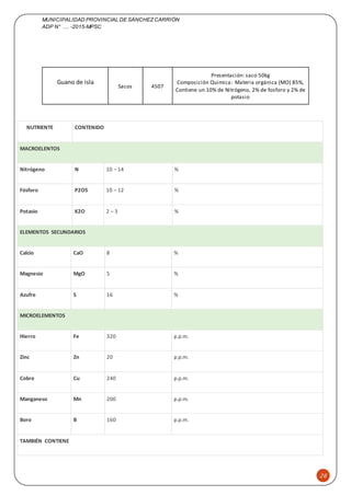 MUNICIPALIDAD PROVINCIAL DE SÁNCHEZCARRIÓN
ADP N° …. -2015-MPSC
26
NUTRIENTE CONTENIDO
MACROELENTOS
Nitrógeno N 10 – 14 %
Fósforo P2O5 10 – 12 %
Potasio K2O 2 – 3 %
ELEMENTOS SECUNDARIOS
Calcio CaO 8 %
Magnesio MgO 5 %
Azufre S 16 %
MICROELEMENTOS
Hierro Fe 320 p.p.m.
Zinc Zn 20 p.p.m.
Cobre Cu 240 p.p.m.
Manganeso Mn 200 p.p.m.
Boro B 160 p.p.m.
TAMBIÉN CONTIENE
Guano de isla
Sacos 4507
Presentación: saco 50kg
Composición Quimica: Materia orgánica (MO) 85%,
Contiene un 10% de Nitrógeno, 2% de fosforo y 2% de
potasio
 