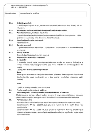 MUNICIPALIDAD PROVINCIAL DE SÁNCHEZCARRIÓN
ADP N° …. -2015-MPSC
27
Flora Microbiana Hongos y bacterias benéficas
5.1.3. Embalaje y rotulado
El abonoorgánicoguano de isla,natural viene enunsacoplastificado peso de 50Kg con una
rotulación.
5.1.4. Reglamentostécnicos,normas metrológicasy/o sanitarias nacionales
5.1.5. Acondicionamiento,montaje o instalación
El proveedordeberáacondicionarunlugarpreviacoordinaciónconel áreausuaria, conde
garantice su seguridady otrosdaños que afectenlacalidad.
5.1.6. Modalidadde ejecucióncontractual.
No corresponde
5.1.7. Garantía comercial.
La garantía se acreditará de acuerdo a la procedencia y verificación de la documentación de
la empresa.
5.1.8. Visitay muestra
Dependerádel áreausuariacomolorequiera
5.2. Requisitosdel proveedory el personal
5.2.1. El proveedor
El proveedor deberá contar con documentación que acredite ser empresa dedicada a la
compra venta de productos agropecuarios y asi pueda contratar con entidades públicas del
estado.
5.3. Lugar y plazo de ejecuciónde la prestación
Lugar
Abono guano de isla serán entregados en almacén general de la Municipalidad Provincial de
Sánchez Carrión, previa coordinación con el área usuaria y en el plazo establecido según
contrato.
Plazo
El plazode entregaserá en10 días calendarios
5.4. Prueba para la conformidadde los bienes
5.4.1. Pruebas de puesta enfuncionamientopara la conformidadde losbienes
El abono guano de isla a adquirir deberá provenir de empresas prestigiosas de las cuales
garantizarásu uso y aplicación,yasí el áreausuaria dará laconformidad correspondiente.
5.5. Normativa especifica
Contar con la normatividadlegalque regulelacompraventade productosagropecuarios.
Decreto supremo Nº 192 – 2009-EF, que aprueba el reglamento de la ley Nº 29337 y su
modificatoria.
Decreto supremo Nº 103 – 2012 - EF, que aprueba el reglamento de la ley Nº 29337 que
establece disposiciones para apoyar la competitividad productiva, con fondos concursables
no reembolsables.
 