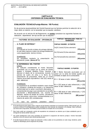 MUNICIPALIDAD PROVINCIAL DE SÁNCHEZCARRIÓN
ADP N° …. -2015-MPSC
28
CAPÍTULO IV
CRITERIOS DE EVALUACIÓN TÉCNICA
EVALUACIÓN TÉCNICA(Puntaje Máximo: 100 Puntos)
Es de exclusiva responsabilidad del Comité Especial que los factores permitan la selección de la
mejor oferta en relación con la necesidad que se requiere satisfacer.
De acuerdo con el artículo 44 del Reglamento, se podrán considerar los siguientes factores de
evaluación, dependiendo del tipo de bien que se adquiera11:
FACTORES DE EVALUACIÓN - OPCIONALES
PUNTAJE / METODOLOGÍA PARA SU
ASIGNACIÓN
. A. PLAZO DE ENTREGA12
PUNTAJE MAXIMO: 30 PUNTOS
De [01.] hasta [10] días calendario:
[30] puntos
De [10] hasta [15] días calendario:
[20] puntos
De [15] hasta [20] días calendario:
[00] puntos
Criterio:
Se evaluará en función al plazo de entrega ofertado,
el cual debe mejorar el plazo de entrega establecido
como requerimiento técnico mínimo.
Acreditación:
Se acreditará mediante la presentación de
declaración jurada. (Anexo Nº 5)
B. EXPERIENCIA DEL POSTOR
PUNTAJE MAXIMO: 35 PUNTOS
M = Monto facturado acumulado por el
postor por la venta de bienes iguales y/o
similares al objeto de la convocatoria
M >= 02 veces el valor referencial13:
[35] puntos
M >= [01] veces el valor referencial y < [02]
veces el valor referencial:
[15] puntos
M >= [00] veces el valor referencial y < [01]
veces el valor referencial:
[00] puntos14
Criterio:
Se evaluará considerando el monto facturado
acumulado por el postor por la venta de bienes
iguales o similares (Materia Prima, Insumos o
abonos) al objeto de la convocatoria, durante un
periodo de cuatro (4) años a la fecha de la
presentación de propuestas, hasta por un monto
máximo acumulado equivalente a dos (02) veces el
valor referencial.
Acreditación:
La experiencia se acreditará mediante copia simple
de: contratos u órdenes de compra, y su respectiva
conformidad por la venta o suministro efectuados; o
comprobantes de pago cuya cancelación se acredite
documental y fehacientemente, con, voucher de
depósito, reporte de estado de cuenta, cancelación
en el documento, entre otros, correspondientes a un
máximo de veinte (20) contrataciones.
En caso los postores presenten varios
11
El Comité Especial podrá utilizar todos o algunos de los factores contenidos en el presente capítulo. Cabe precisar que, de
acuerdo al artículo 44 del Reglamento pueden establecerse otros factores de evaluación; sin embargo, debe verificarse
que estos sean congruentes, razonablesy proporcionalescon elobjeto de la convocatoria.
12
Este factor podrá ser consignado cuando del expediente de contratación se advierta que el plazo establecido para la
entrega de los bienes admite reducción.
13
No puede establecerse como único parámetro de evaluación la asignación del máximo puntaje a montos facturados
mayores a cinco (5) veces elvalor referencialdelproceso.
14
El Comité Especial define los rangos de evaluación e indica cuáles son los parámetros en cada rango. Asimismo, podrá
cambiar la metodología para la asignación de puntaje.
 
