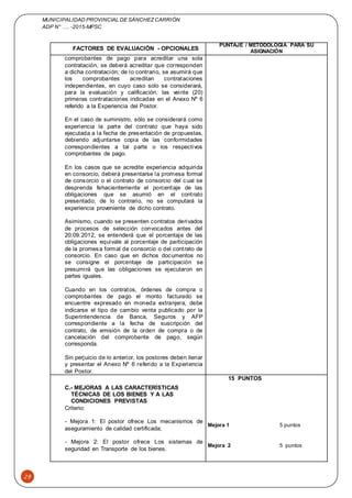 MUNICIPALIDAD PROVINCIAL DE SÁNCHEZCARRIÓN
ADP N° …. -2015-MPSC
29
FACTORES DE EVALUACIÓN - OPCIONALES
PUNTAJE / METODOLOGÍA PARA SU
ASIGNACIÓN
comprobantes de pago para acreditar una sola
contratación, se deberá acreditar que corresponden
a dicha contratación; de lo contrario, se asumirá que
los comprobantes acreditan contrataciones
independientes, en cuyo caso solo se considerará,
para la evaluación y calificación, las veinte (20)
primeras contrataciones indicadas en el Anexo Nº 6
referido a la Experiencia del Postor.
En el caso de suministro, sólo se considerará como
experiencia la parte del contrato que haya sido
ejecutada a la fecha de presentación de propuestas,
debiendo adjuntarse copia de las conformidades
correspondientes a tal parte o los respectivos
comprobantes de pago.
En los casos que se acredite experiencia adquirida
en consorcio, deberá presentarse la promesa formal
de consorcio o el contrato de consorcio del cual se
desprenda fehacientemente el porcentaje de las
obligaciones que se asumió en el contrato
presentado; de lo contrario, no se computará la
experiencia proveniente de dicho contrato.
Asimismo, cuando se presenten contratos derivados
de procesos de selección convocados antes del
20.09.2012, se entenderá que el porcentaje de las
obligaciones equivale al porcentaje de participación
de la promesa formal de consorcio o del contrato de
consorcio. En caso que en dichos documentos no
se consigne el porcentaje de participación se
presumirá que las obligaciones se ejecutaron en
partes iguales.
Cuando en los contratos, órdenes de compra o
comprobantes de pago el monto facturado se
encuentre expresado en moneda extranjera, debe
indicarse el tipo de cambio venta publicado por la
Superintendencia de Banca, Seguros y AFP
correspondiente a la fecha de suscripción del
contrato, de emisión de la orden de compra o de
cancelación del comprobante de pago, según
corresponda.
Sin perjuicio de lo anterior, los postores deben llenar
y presentar el Anexo Nº 6 referido a la Experiencia
del Postor.
C.- MEJORAS A LAS CARACTERÍSTICAS
TÉCNICAS DE LOS BIENES Y A LAS
CONDICIONES PREVISTAS
Criterio:
- Mejora 1: El postor ofrece Los mecanismos de
aseguramiento de calidad certificada;
- Mejora 2: El postor ofrece Los sistemas de
seguridad en Transporte de los bienes.
15 PUNTOS
Mejora 1 5 puntos
Mejora 2 5 puntos
 