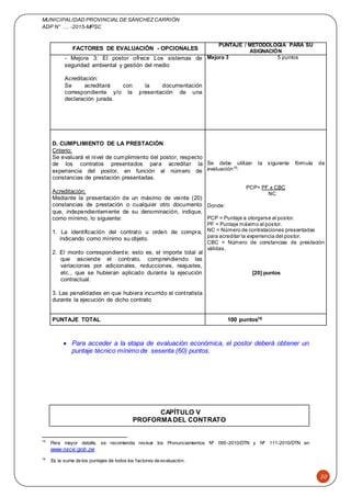 MUNICIPALIDAD PROVINCIAL DE SÁNCHEZCARRIÓN
ADP N° …. -2015-MPSC
30
FACTORES DE EVALUACIÓN - OPCIONALES
PUNTAJE / METODOLOGÍA PARA SU
ASIGNACIÓN
- Mejora 3: El postor ofrece Los sistemas de
seguridad ambiental y gestión del medio
Acreditación:
Se acreditará con la documentación
correspondiente y/o la presentación de una
declaración jurada.
Mejora 3 5 puntos
D. CUMPLIMIENTO DE LA PRESTACIÓN
Criterio:
Se evaluará el nivel de cumplimiento del postor, respecto
de los contratos presentados para acreditar la
experiencia del postor, en función al número de
constancias de prestación presentadas.
Acreditación:
Mediante la presentación de un máximo de veinte (20)
constancias de prestación o cualquier otro documento
que, independientemente de su denominación, indique,
como mínimo, lo siguiente:
1. La identificación del contrato u orden de compra,
indicando como mínimo su objeto.
2. El monto correspondiente; esto es, el importe total al
que asciende el contrato, comprendiendo las
variaciones por adicionales, reducciones, reajustes,
etc., que se hubieran aplicado durante la ejecución
contractual.
3. Las penalidades en que hubiera incurrido el contratista
durante la ejecución de dicho contrato
Se debe utilizar la siguiente fórmula de
evaluación15
:
PCP= PF x CBC
NC
Donde:
PCP = Puntaje a otorgarse al postor.
PF = Puntaje máximo al postor.
NC = Número de contrataciones presentadas
para acreditar la experiencia del postor.
CBC = Número de constancias de prestación
válidas.
[20] puntos
PUNTAJE TOTAL 100 puntos16
 Para acceder a la etapa de evaluación económica, el postor deberá obtener un
puntaje técnico mínimo de sesenta (60) puntos.
CAPÍTULO V
PROFORMADEL CONTRATO
15
Para mayor detalle, se recomienda revisar los Pronunciamientos Nº 095-2010/DTN y Nº 111-2010/DTN en
www.osce.gob.pe
16
Es la suma de los puntajes de todos los factores de evaluación.
 