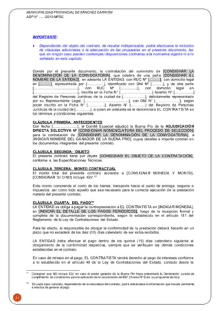 MUNICIPALIDAD PROVINCIAL DE SÁNCHEZCARRIÓN
ADP N° …. -2015-MPSC
31
IMPORTANTE:
 Dependiendo del objeto del contrato, de resultar indispensable, podrá efectuarse la inclusión
de cláusulas adicionales o la adecuación de las propuestas en el presente documento, las
que en ningún caso pueden contemplar disposiciones contrarias a la normativa vigente ni a lo
señalado en este capítulo.
Conste por el presente documento, la contratación del suministro de [CONSIGNAR LA
DENOMINACIÓN DE LA CONVOCATORIA], que celebra de una parte [CONSIGNAR EL
NOMBRE DE LA ENTIDAD], en adelante LA ENTIDAD, con RUC Nº [………], con domicilio legal
en [………], representada por [………..…], identificado con DNI Nº [………], y de otra parte
[……………….....................], con RUC Nº [................], con domicilio legal en
[……………….....................], inscrita en la Ficha N° [……………….........] Asiento N° [……….......]
del Registro de Personas Jurídicas de la ciudad de [………………], debidamente representado
por su Representante Legal, [……………….....................], con DNI N° [………………..], según
poder inscrito en la Ficha N° […………..], Asiento N° […………] del Registro de Personas
Jurídicas de la ciudad de […………], a quien en adelante se le denominará EL CONTRATISTA en
los términos y condiciones siguientes:
CLÁUSULA PRIMERA: ANTECEDENTES
Con fecha [………………..], el Comité Especial adjudicó la Buena Pro de la ADJUDICACIÓN
DIRECTA SELECTIVA Nº [CONSIGNAR NOMENCLATURA DEL PROCESO DE SELECCIÓN]
para la contratación de [CONSIGNAR LA DENOMINACIÓN DE LA CONVOCATORIA], a
[INDICAR NOMBRE DEL GANADOR DE LA BUENA PRO], cuyos detalles e importe constan en
los documentos integrantes del presente contrato.
CLÁUSULA SEGUNDA: OBJETO
El presente contrato tiene por objeto [CONSIGNAR EL OBJETO DE LA CONTRATACIÓN],
conforme a las Especificaciones Técnicas.
CLÁUSULA TERCERA: MONTO CONTRACTUAL
El monto total del presente contrato asciende a [CONSIGNAR MONEDA Y MONTO],
[CONSIGNAR SI O NO] incluye IGV.17
Este monto comprende el costo de los bienes, transporte hasta el punto de entrega, seguros e
impuestos, así como todo aquello que sea necesario para la correcta ejecución de la prestación
materia del presente contrato.
CLÁUSULA CUARTA: DEL PAGO18
LA ENTIDAD se obliga a pagar la contraprestación a EL CONTRATISTA en [INDICAR MONEDA],
en [INDICAR EL DETALLE DE LOS PAGOS PERIÓDICOS], luego de la recepción formal y
completa de la documentación correspondiente, según lo establecido en el artículo 181 del
Reglamento de la Ley de Contrataciones del Estado.
Para tal efecto, el responsable de otorgar la conformidad de la prestación deberá hacerlo en un
plazo que no excederá de los diez (10) días calendario de ser estos recibidos.
LA ENTIDAD debe efectuar el pago dentro de los quince (15) días calendario siguiente al
otorgamiento de la conformidad respectiva, siempre que se verifiquen las demás condiciones
establecidas en el contrato.
En caso de retraso en el pago, EL CONTRATISTA tendrá derecho al pago de intereses conforme
a lo establecido en el artículo 48 de la Ley de Contrataciones del Estado, contado desde la
17
Consignar que NO incluye IGV en caso el postor ganador de la Buena Pro haya presentado la Declaración Jurada de
cumplimiento de condiciones para la aplicación de la exoneración delIGV (Anexo Nº 8) en su propuesta técnica.
18
En cada caso concreto, dependiendo de la naturaleza del contrato, podrá adicionarse la información que resulte pertinente
a efectos de generar elpago.
 