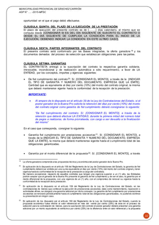 MUNICIPALIDAD PROVINCIAL DE SÁNCHEZCARRIÓN
ADP N° …. -2015-MPSC
32
oportunidad en el que el pago debió efectuarse.
CLÁUSULA QUINTA: DEL PLAZO DE LA EJECUCIÓN DE LA PRESTACIÓN
El plazo de ejecución del presente contrato es de [……..] días calendario, el mismo que se
computa desde [CONSIGNAR SI ES DEL DÍA SIGUIENTE DE SUSCRITO EL CONTRATO O
DESDE EL DÍA SIGUIENTE DE CUMPLIDA LA CONDICIÓN PARA EL INICIO DE LA
EJECUCIÓN, DEBIENDO INDICAR LA CONDICIÓN EN ESTE ULTIMO CASO].
CLÁUSULA SEXTA: PARTES INTEGRANTES DEL CONTRATO
El presente contrato está conformado por las Bases integradas, la oferta ganadora 19 y los
documentos derivados del proceso de selección que establezcan obligaciones para las partes.
CLÁUSULA SÉTIMA: GARANTÍAS
EL CONTRATISTA entregó a la suscripción del contrato la respectiva garantía solidaria,
irrevocable, incondicional y de realización automática a sólo requerimiento, a favor de LA
ENTIDAD, por los conceptos, importes y vigencias siguientes:
 De fiel cumplimiento del contrato20: S/. [CONSIGNAR EL MONTO], a través de la [INDICAR
EL TIPO DE GARANTÍA Y NUMERO DEL DOCUMENTO, EMPRESA QUE LA EMITE].
Cantidad que es equivalente al diez por ciento (10%) del monto del contrato original, la misma
que deberá mantenerse vigente hasta la conformidad de la recepción de la prestación.
IMPORTANTE:
 Al amparo de lo dispuesto en el artículo 39 de la Ley de Contrataciones del Estado, si el
postor ganador de la Buena Pro solicita la retención del diez por ciento (10%) del monto
del contrato original como garantía de fiel cumplimiento deberá consignarse lo siguiente:
“De fiel cumplimiento del contrato: S/. [CONSIGNAR EL MONTO], a través de la
retención que deberá efectuar LA ENTIDAD, durante la primera mitad del número total
de pagos a realizarse, de forma prorrateada, con cargo a ser devuelto a la finalización
del mismo”
En el caso que corresponda, consignar lo siguiente:
 Garantía fiel cumplimiento por prestaciones accesorias 21: S/. [CONSIGNAR EL MONTO], a
través de la [INDICAR EL TIPO DE GARANTÍA Y NUMERO DEL DOCUMENTO, EMPRESA
QUE LA EMITE], la misma que deberá mantenerse vigente hasta el cumplimiento total de las
obligaciones garantizadas.
 Garantía por el monto diferencial de la propuesta22: S/. [CONSIGNAR EL MONTO], a través
19
La oferta ganadora comprende a las propuestas técnica y económica del postor ganador de la Buena Pro.
20
En aplicación de lo dispuesto en el artículo 158 del Reglamento de la Ley de Contrataciones del Estado, la garantía de fiel
cumplimiento deberá ser emitida por una suma equivalente al diez por ciento (10%) del monto del contrato original y tener
vigencia hasta la conformidad de la recepción de la prestación a cargo del contratista.
De manera excepcional, respecto de aquellos contratos que tengan una vigencia superior a un (1) año, las Entidades
podrán aceptar que el ganador de la Buena Pro presente la garantía de fiel cumplimiento y de ser el caso, la garantía por el
monto diferencial de la propuesta, con una vigencia de un (1) año, con el compromiso de renovar su vigencia hasta la
conformidad de la recepción de la prestación.
21
En aplicación de lo dispuesto en el artículo 159 del Reglamento de la Ley de Contrataciones del Estado, en las
contrataciones de bienes que conllevan la ejecución de prestaciones accesorias, tales como mantenimiento, reparación o
actividades afines, se otorgará una garantía adicional por dicho concepto. La garantía de fiel cumplimiento por prestaciones
accesorias se renovará periódicamente hasta el cumplimiento total de las obligaciones garantizadas, no pudiendo eximirse
su presentación en ningún caso.
22
En aplicación de los dispuesto por el artículo 160 del Reglamento de la Ley de Contrataciones del Estado, cuando la
propuesta económica fuese inferior al valor referencial en más del veinte por ciento (20%) de éste en el proceso de
selección para la contratación de bienes, para la suscripción del contrato el postor ganador deberá presentar una garantía
adicional por un monto equivalente al veinticinco por ciento (25%) de la diferencia entre el valor referencial y la propuesta
 