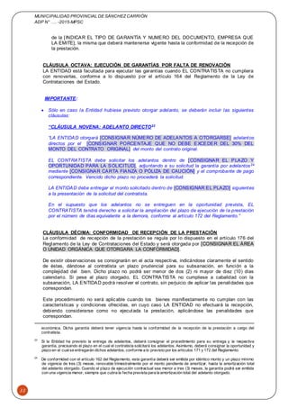 MUNICIPALIDAD PROVINCIAL DE SÁNCHEZCARRIÓN
ADP N° …. -2015-MPSC
33
de la [INDICAR EL TIPO DE GARANTÍA Y NUMERO DEL DOCUMENTO, EMPRESA QUE
LA EMITE], la misma que deberá mantenerse vigente hasta la conformidad de la recepción de
la prestación.
CLÁUSULA OCTAVA: EJECUCIÓN DE GARANTÍAS POR FALTA DE RENOVACIÓN
LA ENTIDAD está facultada para ejecutar las garantías cuando EL CONTRATISTA no cumpliera
con renovarlas, conforme a lo dispuesto por el artículo 164 del Reglamento de la Ley de
Contrataciones del Estado.
IMPORTANTE:
 Sólo en caso la Entidad hubiese previsto otorgar adelanto, se deberán incluir las siguientes
cláusulas:
“CLÁUSULA NOVENA: ADELANTO DIRECTO23
“LA ENTIDAD otorgará [CONSIGNAR NÚMERO DE ADELANTOS A OTORGARSE] adelantos
directos por el [CONSIGNAR PORCENTAJE QUE NO DEBE EXCEDER DEL 30% DEL
MONTO DEL CONTRATO ORIGINAL] del monto del contrato original.
EL CONTRATISTA debe solicitar los adelantos dentro de [CONSIGNAR EL PLAZO Y
OPORTUNIDAD PARA LA SOLICITUD], adjuntando a su solicitud la garantía por adelantos24
mediante [CONSIGNAR CARTA FIANZA O PÓLIZA DE CAUCIÓN] y el comprobante de pago
correspondiente. Vencido dicho plazo no procederá la solicitud.
LA ENTIDAD debe entregar el monto solicitado dentro de [CONSIGNAR EL PLAZO] siguientes
a la presentación de la solicitud del contratista.
En el supuesto que los adelantos no se entreguen en la oportunidad prevista, EL
CONTRATISTA tendrá derecho a solicitar la ampliación del plazo de ejecución de la prestación
por el número de días equivalente a la demora, conforme al artículo 172 del Reglamento.”
CLÁUSULA DÉCIMA: CONFORMIDAD DE RECEPCIÓN DE LA PRESTACIÓN
La conformidad de recepción de la prestación se regula por lo dispuesto en el artículo 176 del
Reglamento de la Ley de Contrataciones del Estado y será otorgada por [CONSIGNAR EL ÁREA
O UNIDAD ORGÁNICA QUE OTORGARA LA CONFORMIDAD].
De existir observaciones se consignarán en el acta respectiva, indicándose claramente el sentido
de éstas, dándose al contratista un plazo prudencial para su subsanación, en función a la
complejidad del bien. Dicho plazo no podrá ser menor de dos (2) ni mayor de diez (10) días
calendario. Si pese al plazo otorgado, EL CONTRATISTA no cumpliese a cabalidad con la
subsanación, LA ENTIDAD podrá resolver el contrato, sin perjuicio de aplicar las penalidades que
correspondan.
Este procedimiento no será aplicable cuando los bienes manifiestamente no cumplan con las
características y condiciones ofrecidas, en cuyo caso LA ENTIDAD no efectuará la recepción,
debiendo considerarse como no ejecutada la prestación, aplicándose las penalidades que
correspondan.
económica. Dicha garantía deberá tener vigencia hasta la conformidad de la recepción de la prestación a cargo del
contratista.
23
Si la Entidad ha previsto la entrega de adelantos, deberá consignar el procedimiento para su entrega y la respectiva
garantía, precisando el plazo en el cual el contratista solicitará los adelantos. Asimismo, deberá consignar la oportunidad y
plazo en el cualse entregarán dichos adelantos, conforme a lo previsto por los artículos 171 y 172 del Reglamento.
24
De conformidad con el artículo 162 del Reglamento, esta garantía deberá ser emitida por idéntico monto y un plazo mínimo
de vigencia de tres (3) meses, renovable trimestralmente por el monto pendiente de amortizar, hasta la amortización total
del adelanto otorgado. Cuando el plazo de ejecución contractual sea menor a tres (3) meses, la garantía podrá ser emitida
con una vigencia menor, siempre que cubra la fecha prevista para la amortización total del adelanto otorgado.
 