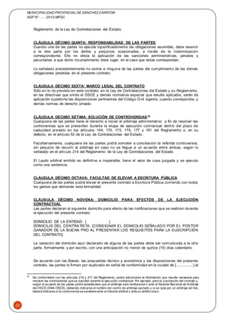 MUNICIPALIDAD PROVINCIAL DE SÁNCHEZCARRIÓN
ADP N° …. -2015-MPSC
35
Reglamento de la Ley de Contrataciones del Estado.
CLÁUSULA DÉCIMO QUINTA: RESPONSABILIDAD DE LAS PARTES
Cuando una de las partes no ejecute injustificadamente las obligaciones asumidas, debe resarcir
a la otra parte por los daños y perjuicios ocasionados, a través de la indemnización
correspondiente. Ello no obsta la aplicación de las sanciones administrativas, penales y
pecuniarias a que dicho incumplimiento diere lugar, en el caso que éstas correspondan.
Lo señalado precedentemente no exime a ninguna de las partes del cumplimiento de las demás
obligaciones previstas en el presente contrato.
CLÁUSULA DÉCIMO SEXTA: MARCO LEGAL DEL CONTRATO
Sólo en lo no previsto en este contrato, en la Ley de Contrataciones del Estado y su Reglamento,
en las directivas que emita el OSCE y demás normativa especial que resulte aplicable, serán de
aplicación supletoria las disposiciones pertinentes del Código Civil vigente, cuando corresponda, y
demás normas de derecho privado.
CLÁUSULA DÉCIMO SÉTIMA: SOLUCIÓN DE CONTROVERSIAS25
Cualquiera de las partes tiene el derecho a iniciar el arbitraje administrativo a fin de resolver las
controversias que se presenten durante la etapa de ejecución contractual dentro del plazo de
caducidad previsto en los artículos 144, 170, 175, 176, 177 y 181 del Reglamento o, en su
defecto, en el artículo 52 de la Ley de Contrataciones del Estado.
Facultativamente, cualquiera de las partes podrá someter a conciliación la referida controversia,
sin perjuicio de recurrir al arbitraje en caso no se llegue a un acuerdo entre ambas, según lo
señalado en el artículo 214 del Reglamento de la Ley de Contrataciones del Estado.
El Laudo arbitral emitido es definitivo e inapelable, tiene el valor de cosa juzgada y se ejecuta
como una sentencia.
CLÁUSULA DÉCIMO OCTAVA: FACULTAD DE ELEVAR A ESCRITURA PÚBLICA
Cualquiera de las partes podrá elevar el presente contrato a Escritura Pública corriendo con todos
los gastos que demande esta formalidad.
CLÁUSULA DÉCIMO NOVENA: DOMICILIO PARA EFECTOS DE LA EJECUCIÓN
CONTRACTUAL
Las partes declaran el siguiente domicilio para efecto de las notificaciones que se realicen durante
la ejecución del presente contrato:
DOMICILIO DE LA ENTIDAD: [ ]
DOMICILIO DEL CONTRATISTA: [CONSIGNAR EL DOMICILIO SEÑALADO POR EL POSTOR
GANADOR DE LA BUENA PRO AL PRESENTAR LOS REQUISITOS PARA LA SUSCRIPCIÓN
DEL CONTRATO]
La variación del domicilio aquí declarado de alguna de las partes debe ser comunicada a la otra
parte, formalmente y por escrito, con una anticipación no menor de quince (15) días calendario.
De acuerdo con las Bases, las propuestas técnico y económica y las disposiciones del presente
contrato, las partes lo firman por duplicado en señal de conformidad en la ciudad de [................] al
25
De conformidad con los artículos 216 y 217 del Reglamento, podrá adicionarse la información que resulte necesaria para
resolver las controversias que se susciten durante la ejecución contractual. Por ejemplo, para la suscripción del contrato y,
según el acuerdo de las partes podrá establecerse que el arbitraje será institucional o ante el Sistema Nacional de Arbitraje
del OSCE (SNA-OSCE), debiendo indicarse el nombre del centro de arbitraje pactado y si se opta por un arbitraje ad-hoc,
deberá indicarse si la controversia se someterá ante un tribunal arbitral o ante un árbitro único.
 