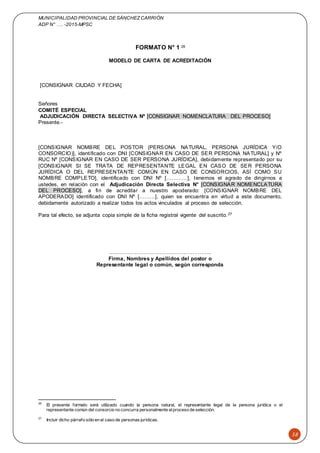 MUNICIPALIDAD PROVINCIAL DE SÁNCHEZCARRIÓN
ADP N° …. -2015-MPSC
38
FORMATO N° 1 26
MODELO DE CARTA DE ACREDITACIÓN
[CONSIGNAR CIUDAD Y FECHA]
Señores
COMITÉ ESPECIAL
ADJUDICACIÓN DIRECTA SELECTIVA Nº [CONSIGNAR NOMENCLATURA DEL PROCESO]
Presente.-
[CONSIGNAR NOMBRE DEL POSTOR (PERSONA NATURAL, PERSONA JURÍDICA Y/O
CONSORCIO)], identificado con DNI [CONSIGNAR EN CASO DE SER PERSONA NATURAL] y Nº
RUC Nº [CONSIGNAR EN CASO DE SER PERSONA JURÍDICA], debidamente representado por su
[CONSIGNAR SI SE TRATA DE REPRESENTANTE LEGAL EN CASO DE SER PERSONA
JURÍDICA O DEL REPRESENTANTE COMÚN EN CASO DE CONSORCIOS, ASÍ COMO SU
NOMBRE COMPLETO], identificado con DNI Nº […………], tenemos el agrado de dirigirnos a
ustedes, en relación con el Adjudicación Directa Selectiva N° [CONSIGNAR NOMENCLATURA
DEL PROCESO], a fin de acreditar a nuestro apoderado: [CONSIGNAR NOMBRE DEL
APODERADO] identificado con DNI Nº [………], quien se encuentra en virtud a este documento,
debidamente autorizado a realizar todos los actos vinculados al proceso de selección.
Para tal efecto, se adjunta copia simple de la ficha registral vigente del suscrito.27
…..………………………….…………………..
Firma, Nombres y Apellidos del postor o
Representante legal o común, según corresponda
26
El presente formato será utilizado cuando la persona natural, el representante legal de la persona jurídica o el
representante común del consorcio no concurra personalmente alproceso de selección.
27
Incluir dicho párrafo sólo en el caso de personas jurídicas.
 