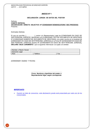 MUNICIPALIDAD PROVINCIAL DE SÁNCHEZCARRIÓN
ADP N° …. -2015-MPSC
39
ANEXO Nº 1
DECLARACIÓN JURADA DE DATOS DEL POSTOR
Señores
COMITÉ ESPECIAL
ADJUDICACIÓN DIRECTA SELECTIVA Nº [CONSIGNAR NOMENCLATURA DEL PROCESO]
Presente.-
Estimados Señores:
El que se suscribe, [……………..], postor y/o Representante Legal de [CONSIGNAR EN CASO DE
SER PERSONA JURÍDICA], identificado con [CONSIGNAR TIPO DE DOCUMENTO DE IDENTIDAD]
N° [CONSIGNAR NÚMERO DE DOCUMENTO DE IDENTIDAD], con poder inscrito en la localidad de
[CONSIGNAR EN CASO DE SER PERSONA JURÍDICA] en la Ficha Nº [CONSIGNAR EN CASO DE
SER PERSONA JURÍDICA] Asiento Nº [CONSIGNAR EN CASO DE SER PERSONA JURÍDICA],
DECLARO BAJO JURAMENTO que la siguiente información se sujeta a la verdad:
Nombre o Razón Social :
Domicilio Legal :
RUC : Teléfono : Fax :
[CONSIGNAR CIUDAD Y FECHA]
……...........................................................
Firma, Nombres y Apellidos del postor o
Representante legal, según corresponda
IMPORTANTE:
 Cuando se trate de consorcios, esta declaración jurada será presentada por cada uno de los
consorciados.
 