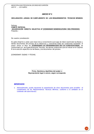 MUNICIPALIDAD PROVINCIAL DE SÁNCHEZCARRIÓN
ADP N° …. -2015-MPSC
40
ANEXO Nº 2
DECLARACIÓN JURADA DE CUMPLIMIENTO DE LOS REQUERIMIENTOS TÉCNICOS MÍNIMOS
Señores
COMITÉ ESPECIAL
ADJUDICACIÓN DIRECTA SELECTIVA Nº [CONSIGNAR NOMENCLATURA DEL PROCESO]
Presente.-
De nuestra consideración:
Es grato dirigirme a usted, para hacer de su conocimiento que luego de haber examinado las Bases y
demás documentos del proceso de la referencia y, conociendo todas las condiciones existentes, el
postor ofrece el Bien de [CONSIGNAR LA DENOMINACIÓN DE LA CONVOCATORIA], de
conformidad con las Especificaciones Técnicas, las demás condiciones que se indican en el Capítulo
III de la sección específica de las Bases y los documentos del proceso.
[CONSIGNAR CIUDAD Y FECHA]
…….………………………….…………………..
Firma, Nombres y Apellidos del postor o
Representante legal o común, según corresponda
IMPORTANTE:
 Adicionalmente, puede requerirse la presentación de otros documentos para acreditar el
cumplimiento de los Requerimientos Técnicos Mínimos, conforme a lo señalado en el
contenido del sobre técnico.
 