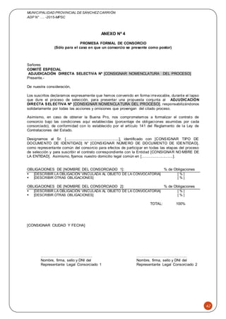 MUNICIPALIDAD PROVINCIAL DE SÁNCHEZCARRIÓN
ADP N° …. -2015-MPSC
42
ANEXO Nº 4
PROMESA FORMAL DE CONSORCIO
(Sólo para el caso en que un consorcio se presente como postor)
Señores
COMITÉ ESPECIAL
ADJUDICACIÓN DIRECTA SELECTIVA Nº [CONSIGNAR NOMENCLATURA DEL PROCESO]
Presente.-
De nuestra consideración,
Los suscritos declaramos expresamente que hemos convenido en forma irrevocable, durante el lapso
que dure el proceso de selección, para presentar una propuesta conjunta al ADJUDICACIÓN
DIRECTA SELECTIVA Nº [CONSIGNAR NOMENCLATURA DEL PROCESO], responsabilizándonos
solidariamente por todas las acciones y omisiones que provengan del citado proceso.
Asimismo, en caso de obtener la Buena Pro, nos comprometemos a formalizar el contrato de
consorcio bajo las condiciones aquí establecidas (porcentaje de obligaciones asumidas por cada
consorciado), de conformidad con lo establecido por el artículo 141 del Reglamento de la Ley de
Contrataciones del Estado.
Designamos al Sr. [..................................................], identificado con [CONSIGNAR TIPO DE
DOCUMENTO DE IDENTIDAD] N° [CONSIGNAR NÚMERO DE DOCUMENTO DE IDENTIDAD],
como representante común del consorcio para efectos de participar en todas las etapas del proceso
de selección y para suscribir el contrato correspondiente con la Entidad [CONSIGNAR NO MBRE DE
LA ENTIDAD]. Asimismo, fijamos nuestro domicilio legal común en [.............................].
OBLIGACIONES DE [NOMBRE DEL CONSORCIADO 1]: % de Obligaciones
 [DESCRIBIR LA OBLIGACIÓN VINCULADA AL OBJETO DE LA CONVOCATORIA] [ % ]
 [DESCRIBIR OTRAS OBLIGACIONES] [ % ]
OBLIGACIONES DE [NOMBRE DEL CONSORCIADO 2]: % de Obligaciones
 [DESCRIBIR LA OBLIGACIÓN VINCULADA AL OBJETO DE LA CONVOCATORIA] [ % ]
 [DESCRIBIR OTRAS OBLIGACIONES] [ % ]
TOTAL: 100%
[CONSIGNAR CIUDAD Y FECHA]
..…………………………………. …………………………………..
Nombre, firma, sello y DNI del Nombre, firma, sello y DNI del
Representante Legal Consorciado 1 Representante Legal Consorciado 2
 