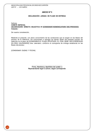 MUNICIPALIDAD PROVINCIAL DE SÁNCHEZCARRIÓN
ADP N° …. -2015-MPSC
43
ANEXO Nº 5
DECLARACIÓN JURADA DE PLAZO DE ENTREGA
Señores
COMITÉ ESPECIAL
ADJUDICACIÓN DIRECTA SELECTIVA Nº [CONSIGNAR NOMENCLATURA DEL PROCESO]
Presente.-
De nuestra consideración,
Mediante el presente, con pleno conocimiento de las condiciones que se exigen en las Bases del
proceso de la referencia, me comprometo a entregar los bienes objeto del presente proceso de
selección en el plazo de [CONSIGNAR EL PLAZO OFERTADO, EL CUAL DEBE SER EXPRESADO
EN DÍAS CALENDARIO] días calendario, conforme el cronograma de entrega establecido en las
Bases del proceso.
[CONSIGNAR CIUDAD Y FECHA]
……..........................................................
Firma, Nombres y Apellidos del postor o
Representante legal o común, según corresponda
 