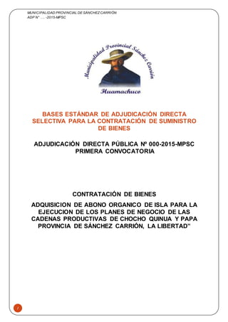 MUNICIPALIDAD PROVINCIAL DE SÁNCHEZCARRIÓN
ADP N° …. -2015-MPSC
1
BASES ESTÁNDAR DE ADJUDICACIÓN DIRECTA
SELECTIVA PARA LA CONTRATACIÓN DE SUMINISTRO
DE BIENES
ADJUDICACIÓN DIRECTA PÚBLICA Nº 000-2015-MPSC
PRIMERA CONVOCATORIA
CONTRATACIÓN DE BIENES
ADQUISICION DE ABONO ORGANICO DE ISLA PARA LA
EJECUCION DE LOS PLANES DE NEGOCIO DE LAS
CADENAS PRODUCTIVAS DE CHOCHO QUINUA Y PAPA
PROVINCIA DE SÁNCHEZ CARRIÓN, LA LIBERTAD”
 