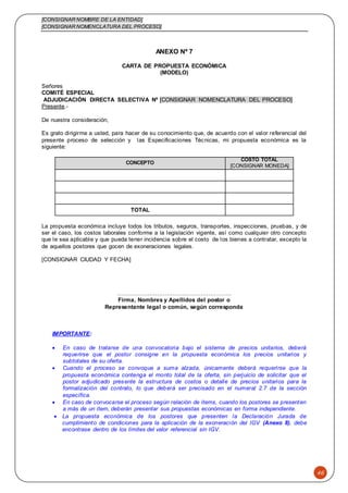 [CONSIGNAR NOMBRE DE LA ENTIDAD]
[CONSIGNAR NOMENCLATURA DEL PROCESO]
46
ANEXO Nº 7
CARTA DE PROPUESTA ECONÓMICA
(MODELO)
Señores
COMITÉ ESPECIAL
ADJUDICACIÓN DIRECTA SELECTIVA Nº [CONSIGNAR NOMENCLATURA DEL PROCESO]
Presente.-
De nuestra consideración,
Es grato dirigirme a usted, para hacer de su conocimiento que, de acuerdo con el valor referencial del
presente proceso de selección y las Especificaciones Técnicas, mi propuesta económica es la
siguiente:
CONCEPTO
COSTO TOTAL
[CONSIGNAR MONEDA]
TOTAL
La propuesta económica incluye todos los tributos, seguros, transportes, inspecciones, pruebas, y de
ser el caso, los costos laborales conforme a la legislación vigente, así como cualquier otro concepto
que le sea aplicable y que pueda tener incidencia sobre el costo de los bienes a contratar, excepto la
de aquellos postores que gocen de exoneraciones legales.
[CONSIGNAR CIUDAD Y FECHA]
……………………………….…………………..
Firma, Nombres y Apellidos del postor o
Representante legal o común, según corresponda
IMPORTANTE:
 En caso de tratarse de una convocatoria bajo el sistema de precios unitarios, deberá
requerirse que el postor consigne en la propuesta económica los precios unitarios y
subtotales de su oferta.
 Cuando el proceso se convoque a suma alzada, únicamente deberá requerirse que la
propuesta económica contenga el monto total de la oferta, sin perjuicio de solicitar que el
postor adjudicado presente la estructura de costos o detalle de precios unitarios para la
formalización del contrato, lo que deberá ser precisado en el numeral 2.7 de la sección
específica.
 En caso de convocarse el proceso según relación de ítems, cuando los postores se presenten
a más de un ítem, deberán presentar sus propuestas económicas en forma independiente.
 La propuesta económica de los postores que presenten la Declaración Jurada de
cumplimiento de condiciones para la aplicación de la exoneración del IGV (Anexo 8), debe
encontrase dentro de los límites del valor referencial sin IGV.
 