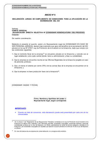 [CONSIGNAR NOMBRE DE LA ENTIDAD]
[CONSIGNAR NOMENCLATURA DEL PROCESO]
47
ANEXO Nº 8
DECLARACIÓN JURADA DE CUMPLIMIENTO DE CONDICIONES PARA LA APLICACIÓN DE LA
EXONERACIÓN DEL IGV
Señores
COMITÉ ESPECIAL
ADJUDICACIÓN DIRECTA SELECTIVA Nº [CONSIGNAR NOMENCLATURA DEL PROCESO]
Presente.-
De nuestra consideración,
Mediante el presente el suscrito, postor y/o Representante Legal de [CONSIGNAR EN CASO DE
SER PERSONA JURÍDICA], declaro bajo juramento que gozo del beneficio de la exoneración del IGV
previsto en la Ley Nº 27037, Ley de Promoción de la Inversión en la Amazonía, dado que cumplo con
las condiciones siguientes:
1.- Que el domicilio fiscal de la empresa31
se encuentra ubicada en la Amazonía y coincide con el
lugar establecido como sede central (donde tiene su administración y lleva su contabilidad);
2.- Que la empresa se encuentra inscrita en las Oficinas Registrales de la Amazonía (exigible en caso
de personas jurídicas);
3.- Que, al menos el setenta por ciento (70%) de los activos fijos de la empresa se encuentran en la
Amazonía; y
4.- Que la empresa no tiene producción fuera de la Amazonía32.
[CONSIGNAR CIUDAD Y FECHA]
………………………….………………………..
Firma, Nombres y Apellidos del postor o
Representante legal, según corresponda
IMPORTANTE:
 Cuando se trate de consorcios, esta declaración jurada será presentada por cada uno de los
consorciados.
31
En el artículo 1 del “Reglamento de las Disposiciones Tributarias contenidas en la Ley de Promoción de la Inversión en la
Amazonía” se define como “empresa” a las “Personas naturales, sociedades conyugales, sucesiones indivisas y personas
consideradas jurídicas por la Ley del Impuesto a la Renta, generadoras de rentas de tercera categoría, ubicadas en la
Amazonía. Las sociedades conyugales son aquéllas que ejerzan la opción prevista en el Artículo 16 de la Ley del Impuesto
a la Renta.”
32
En caso de tratarse de una empresa de comercialización, no consignar está condición.
 