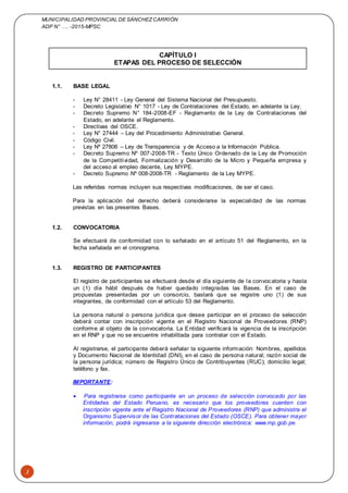 MUNICIPALIDAD PROVINCIAL DE SÁNCHEZCARRIÓN
ADP N° …. -2015-MPSC
3
CAPÍTULO I
ETAPAS DEL PROCESO DE SELECCIÓN
1.1. BASE LEGAL
- Ley N° 28411 - Ley General del Sistema Nacional del Presupuesto.
- Decreto Legislativo N° 1017 - Ley de Contrataciones del Estado, en adelante la Ley.
- Decreto Supremo N° 184-2008-EF - Reglamento de la Ley de Contrataciones del
Estado, en adelante el Reglamento.
- Directivas del OSCE.
- Ley N° 27444 – Ley del Procedimiento Administrativo General.
- Código Civil.
- Ley Nº 27806 – Ley de Transparencia y de Acceso a la Información Pública.
- Decreto Supremo Nº 007-2008-TR - Texto Único Ordenado de la Ley de Promoción
de la Competitividad, Formalización y Desarrollo de la Micro y Pequeña empresa y
del acceso al empleo decente, Ley MYPE.
- Decreto Supremo Nº 008-2008-TR - Reglamento de la Ley MYPE.
Las referidas normas incluyen sus respectivas modificaciones, de ser el caso.
Para la aplicación del derecho deberá considerarse la especialidad de las normas
previstas en las presentes Bases.
1.2. CONVOCATORIA
Se efectuará de conformidad con lo señalado en el artículo 51 del Reglamento, en la
fecha señalada en el cronograma.
1.3. REGISTRO DE PARTICIPANTES
El registro de participantes se efectuará desde el día siguiente de la convocatoria y hasta
un (1) día hábil después de haber quedado integradas las Bases. En el caso de
propuestas presentadas por un consorcio, bastará que se registre uno (1) de sus
integrantes, de conformidad con el artículo 53 del Reglamento.
La persona natural o persona jurídica que desee participar en el proceso de selección
deberá contar con inscripción vigente en el Registro Nacional de Proveedores (RNP)
conforme al objeto de la convocatoria. La Entidad verificará la vigencia de la inscripción
en el RNP y que no se encuentre inhabilitada para contratar con el Estado.
Al registrarse, el participante deberá señalar la siguiente información: Nombres, apellidos
y Documento Nacional de Identidad (DNI), en el caso de persona natural; razón social de
la persona jurídica; número de Registro Único de Contribuyentes (RUC); domicilio legal;
teléfono y fax.
IMPORTANTE:
 Para registrarse como participante en un proceso de selección convocado por las
Entidades del Estado Peruano, es necesario que los proveedores cuenten con
inscripción vigente ante el Registro Nacional de Proveedores (RNP) que administra el
Organismo Supervisor de las Contrataciones del Estado (OSCE). Para obtener mayor
información, podrá ingresarse a la siguiente dirección electrónica: www.rnp.gob.pe.
 