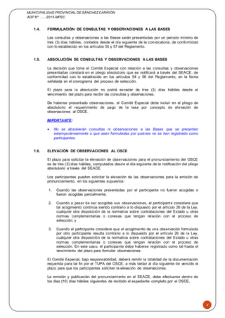 MUNICIPALIDAD PROVINCIAL DE SÁNCHEZCARRIÓN
ADP N° …. -2015-MPSC
4
1.4. FORMULACIÓN DE CONSULTAS Y OBSERVACIONES A LAS BASES
Las consultas y observaciones a las Bases serán presentadas por un periodo mínimo de
tres (3) días hábiles, contados desde el día siguiente de la convocatoria, de conformidad
con lo establecido en los artículos 55 y 57 del Reglamento.
1.5. ABSOLUCIÓN DE CONSULTAS Y OBSERVACIONES A LAS BASES
La decisión que tome el Comité Especial con relación a las consultas y observaciones
presentadas constará en el pliego absolutorio que se notificará a través del SEACE, de
conformidad con lo establecido en los artículos 54 y 56 del Reglamento, en la fecha
señalada en el cronograma del proceso de selección.
El plazo para la absolución no podrá exceder de tres (3) días hábiles desde el
vencimiento del plazo para recibir las consultas y observaciones.
De haberse presentado observaciones, el Comité Especial debe incluir en el pliego de
absolutorio el requerimiento de pago de la tasa por concepto de elevación de
observaciones al OSCE.
IMPORTANTE:
 No se absolverán consultas ni observaciones a las Bases que se presenten
extemporáneamente o que sean formuladas por quienes no se han registrado como
participantes.
1.6. ELEVACIÓN DE OBSERVACIONES AL OSCE
El plazo para solicitar la elevación de observaciones para el pronunciamiento del OSCE
es de tres (3) días hábiles, computados desde el día siguiente de la notificación del pliego
absolutorio a través del SEACE.
Los participantes pueden solicitar la elevación de las observaciones para la emisión de
pronunciamiento, en los siguientes supuestos:
1. Cuando las observaciones presentadas por el participante no fueron acogidas o
fueron acogidas parcialmente;
2. Cuando a pesar de ser acogidas sus observaciones, el participante considere que
tal acogimiento continúa siendo contrario a lo dispuesto por el artículo 26 de la Ley,
cualquier otra disposición de la normativa sobre contrataciones del Estado u otras
normas complementarias o conexas que tengan relación con el proceso de
selección; y
3. Cuando el participante considere que el acogimiento de una observación formulada
por otro participante resulta contrario a lo dispuesto por el artículo 26 de la Ley,
cualquier otra disposición de la normativa sobre contrataciones del Estado u otras
normas complementarias o conexas que tengan relación con el proceso de
selección. En este caso, el participante debe haberse registrado como tal hasta el
vencimiento del plazo para formular observaciones.
El Comité Especial, bajo responsabilidad, deberá remitir la totalidad de la documentación
requerida para tal fin por el TUPA del OSCE, a más tardar al día siguiente de vencido el
plazo para que los participantes soliciten la elevación de observaciones.
La emisión y publicación del pronunciamiento en el SEACE, debe efectuarse dentro de
los diez (10) días hábiles siguientes de recibido el expediente completo por el OSCE.
 