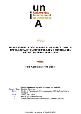 Universidad Internacional de Andalucía, 2012
TÍTULO
BASES AGROECOLÓGICAS PARA EL DESARROLLO DE LA
CAFICULTURA EN EL MUNICIPIO JUNÍN Y CÓRDOBA DEL
ESTADO TÁCHIRA - VENEZUELA
AUTOR
Félix Augusto Moreno Elcure
Esta edición electrónica ha sido realizada en 2012
Director / Tutor Stephen Gliessman
Curso Máster en Agroecología: Un enfoque sustentable de la agricultura
ecológica
ISBN 978-84-7993-998-4
© Félix Augusto Moreno Elcure
© Universidad Internacional de Andalucía (para esta edición)
 