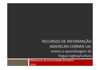 RECURSOS DE INFORMAÇÃO
AMERICAN CORNER UA:
ensino e aprendizagem de
língua inglesa/cultura
Bibliotecas da Universidade de Aveiro
2014
 