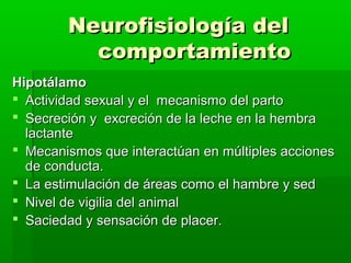 Neurofisiología del
          comportamiento
Hipotálamo
 Actividad sexual y el mecanismo del parto
 Secreción y excreción de la leche en la hembra
  lactante
 Mecanismos que interactúan en múltiples acciones
  de conducta.
 La estimulación de áreas como el hambre y sed
 Nivel de vigilia del animal
 Saciedad y sensación de placer.
 