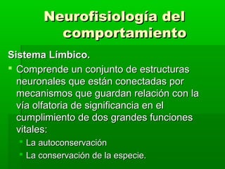 Neurofisiología del
          comportamiento
Sistema Límbico.
 Comprende un conjunto de estructuras
  neuronales que están conectadas por
  mecanismos que guardan relación con la
  vía olfatoria de significancia en el
  cumplimiento de dos grandes funciones
  vitales:
   La autoconservación
   La conservación de la especie.
 