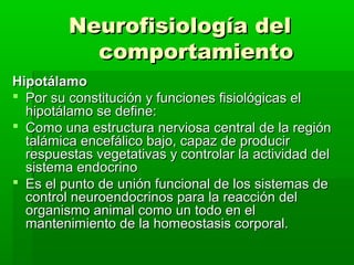 Neurofisiología del
           comportamiento
Hipotálamo
 Por su constitución y funciones fisiológicas el
  hipotálamo se define:
 Como una estructura nerviosa central de la región
  talámica encefálico bajo, capaz de producir
  respuestas vegetativas y controlar la actividad del
  sistema endocrino
 Es el punto de unión funcional de los sistemas de
  control neuroendocrinos para la reacción del
  organismo animal como un todo en el
  mantenimiento de la homeostasis corporal.
 