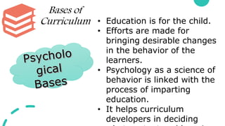 Bases of
Curriculum • Education is for the child.
• Efforts are made for
bringing desirable changes
in the behavior of the
learners.
• Psychology as a science of
behavior is linked with the
process of imparting
education.
• It helps curriculum
developers in deciding
 