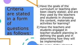 1) Have the goals of the
curriculum or teaching plan
been clearly stated; and are
they used by the teachers
and students in choosing
the content, materials and
activities for learning?
2) Have the teachers and
students engaged in
teacher-student planning in
defining the goals and in
determining how they will
be implemented?
 
