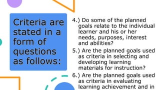 4.) Do some of the planned
goals relate to the individual
learner and his or her
needs, purposes, interest
and abilities?
5.) Are the planned goals used
as criteria in selecting and
developing learning
materials for instruction?
6.) Are the planned goals used
as criteria in evaluating
learning achievement and in
 