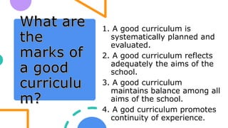1. A good curriculum is
systematically planned and
evaluated.
2. A good curriculum reflects
adequately the aims of the
school.
3. A good curriculum
maintains balance among all
aims of the school.
4. A god curriculum promotes
continuity of experience.
 
