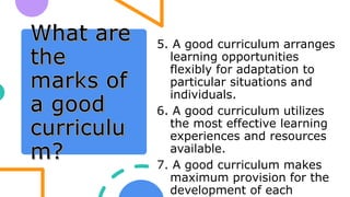 5. A good curriculum arranges
learning opportunities
flexibly for adaptation to
particular situations and
individuals.
6. A good curriculum utilizes
the most effective learning
experiences and resources
available.
7. A good curriculum makes
maximum provision for the
development of each
 