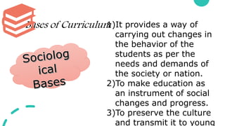 Bases of Curriculum
1)It provides a way of
carrying out changes in
the behavior of the
students as per the
needs and demands of
the society or nation.
2)To make education as
an instrument of social
changes and progress.
3)To preserve the culture
and transmit it to young
 