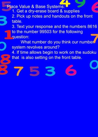 Place Value & Base Systems:1. Get a dry-erase board & supplies2. Pick up notes and handouts on the front table. 3. Text your response and the numbers 8616 to the number 99503 for the following question: 	What number do you think our number system revolves around?4. If time allows begin to work on the sudoku that  is also setting on the front table. 