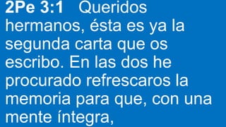 2Pe 3:1 Queridos
hermanos, ésta es ya la
segunda carta que os
escribo. En las dos he
procurado refrescaros la
memoria para que, con una
mente íntegra,
 