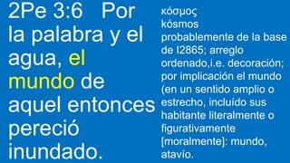 2Pe 3:6 Por
la palabra y el
agua, el
mundo de
aquel entonces
pereció
inundado.
κόσμος
kósmos
probablemente de la base
de I2865; arreglo
ordenado,i.e. decoración;
por implicación el mundo
(en un sentido amplio o
estrecho, incluído sus
habitante literalmente o
figurativamente
[moralmente]: mundo,
atavío.
 