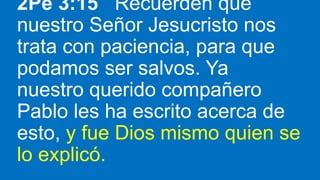 2Pe 3:15 Recuerden que
nuestro Señor Jesucristo nos
trata con paciencia, para que
podamos ser salvos. Ya
nuestro querido compañero
Pablo les ha escrito acerca de
esto, y fue Dios mismo quien se
lo explicó.
 