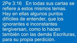 2Pe 3:16 En todas sus cartas se
refiere a estos mismos temas.
Hay en ellas algunos puntos
difíciles de entender, que los
ignorantes e inconstantes
tergiversan, como lo hacen
también con las demás Escrituras,
para su propia perdición.
 