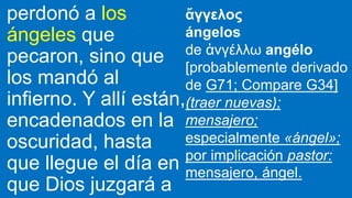 perdonó a los
ángeles que
pecaron, sino que
los mandó al
infierno. Y allí están,
encadenados en la
oscuridad, hasta
que llegue el día en
que Dios juzgará a
ἄγγελος
ángelos
de ἀνγέλλω angélo
[probablemente derivado
de G71; Compare G34]
(traer nuevas);
mensajero;
especialmente «ángel»;
por implicación pastor:
mensajero, ángel.
 