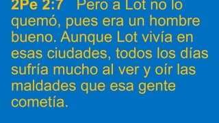 2Pe 2:7 Pero a Lot no lo
quemó, pues era un hombre
bueno. Aunque Lot vivía en
esas ciudades, todos los días
sufría mucho al ver y oír las
maldades que esa gente
cometía.
 