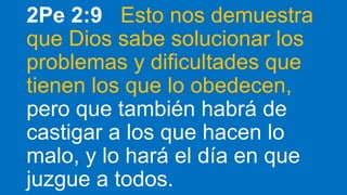 2Pe 2:9 Esto nos demuestra
que Dios sabe solucionar los
problemas y dificultades que
tienen los que lo obedecen,
pero que también habrá de
castigar a los que hacen lo
malo, y lo hará el día en que
juzgue a todos.
 
