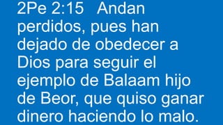 2Pe 2:15 Andan
perdidos, pues han
dejado de obedecer a
Dios para seguir el
ejemplo de Balaam hijo
de Beor, que quiso ganar
dinero haciendo lo malo.
 