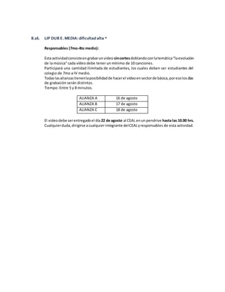 8.16. LIP DUB E. MEDIA: dificultad alta *
Responsables (7mo-4to medio):
Esta actividadconsisteengrabarunvideo sincortesdoblandoconlatemática“laevolución
de la música” cada vídeo debe tener un mínimo de 10 canciones.
Participará una cantidad ilimitada de estudiantes, los cuales deben ser estudiantes del
colegio de 7mo a IV medio.
Todaslasalianzastienenlaposibilidadde hacerel videoensectorde básica,poresolosdías
de grabación serán distintos.
Tiempo: Entre 5 y 8 minutos.
ALIANZA A 16 de agosto
ALIANZA B 17 de agosto
ALIANZA C 18 de agosto
El videodebe serentregadoel día 22 de agosto al CEAL enun pendrive hasta las 10.00 hrs.
Cualquierduda,dirigirse acualquier integrante delCEALyresponsables de esta actividad.
 