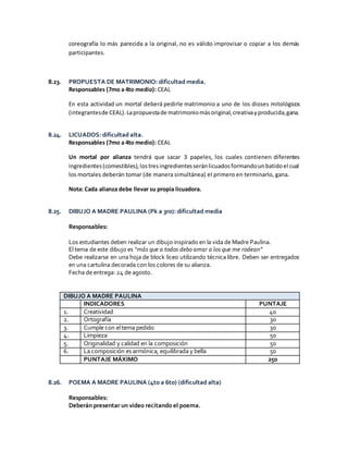 coreografía lo más parecida a la original, no es válido improvisar o copiar a los demás
participantes.
8.23. PROPUESTA DE MATRIMONIO: dificultad media.
Responsables (7mo a 4to medio): CEAL
En esta actividad un mortal deberá pedirle matrimonio a uno de los dioses mitológicos
(integrantesde CEAL).Lapropuestade matrimoniomásoriginal,creativayproducida,gana.
8.24. LICUADOS: dificultad alta.
Responsables (7mo a 4to medio): CEAL
Un mortal por alianza tendrá que sacar 3 papeles, los cuales contienen diferentes
ingredientes(comestibles),lostresingredientesseránlicuadosformandounbatidoel cual
los mortales deberán tomar (de manera simultánea) el primero en terminarlo, gana.
Nota: Cada alianza debe llevar su propia licuadora.
8.25. DIBUJO A MADRE PAULINA (Pk a 3ro): dificultad media
Responsables:
Los estudiantes deben realizar un dibujo inspirado en la vida de Madre Paulina.
El tema de este dibujo es “más que a todos debo amar a los que me rodean”
Debe realizarse en una hoja de block liceo utilizando técnica libre. Deben ser entregados
en una cartulina decorada con los colores de su alianza.
Fecha de entrega: 24 de agosto.
DIBUJO A MADRE PAULINA
INDICADORES PUNTAJE
1. Creatividad 40
2. Ortografía 30
3. Cumple con el tema pedido 30
4. Limpieza 50
5. Originalidad y calidad en la composición 50
6. La composición es armónica, equilibrada y bella 50
PUNTAJE MÁXIMO 250
8.26. POEMA A MADRE PAULINA (4to a 6to) (dificultad alta)
Responsables:
Deberán presentar un video recitando el poema.
 